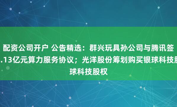 配资公司开户 公告精选：群兴玩具孙公司与腾讯签订1.13亿元算力服务协议；光洋股份筹划购买银球科技股权