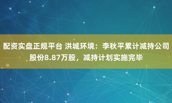 配资实盘正规平台 洪城环境：李秋平累计减持公司股份8.87万股，减持计划实施完毕
