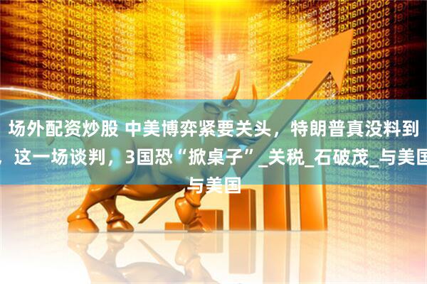 场外配资炒股 中美博弈紧要关头，特朗普真没料到，这一场谈判，3国恐“掀桌子”_关税_石破茂_与美国