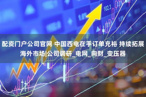 配资门户公司官网 中国西电在手订单充裕 持续拓展海外市场|公司调研_电网_向财_变压器