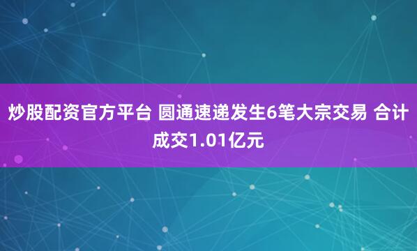 炒股配资官方平台 圆通速递发生6笔大宗交易 合计成交1.01亿元