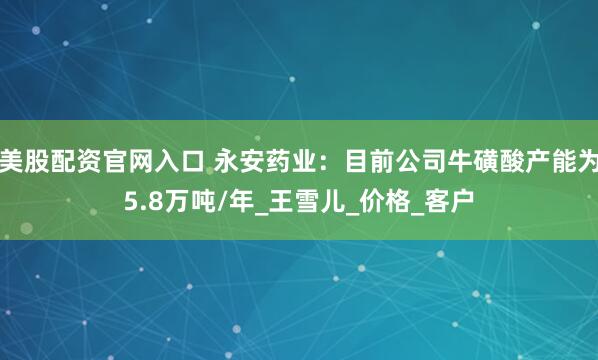 美股配资官网入口 永安药业：目前公司牛磺酸产能为5.8万吨/年_王雪儿_价格_客户
