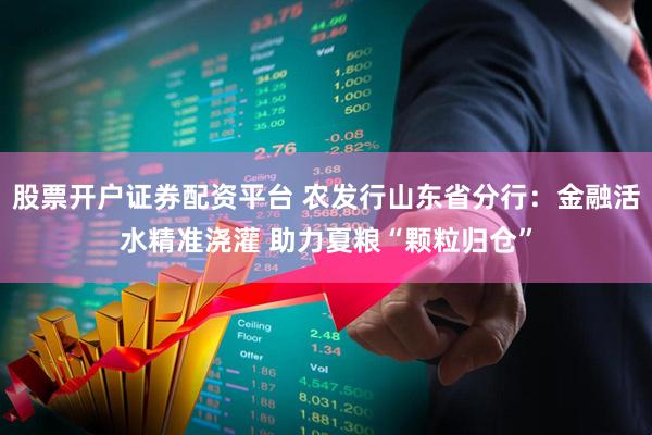 股票开户证券配资平台 农发行山东省分行：金融活水精准浇灌 助力夏粮“颗粒归仓”