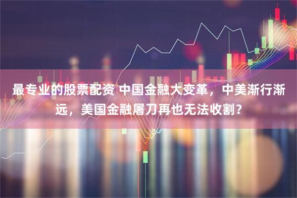 最专业的股票配资 中国金融大变革，中美渐行渐远，美国金融屠刀再也无法收割？