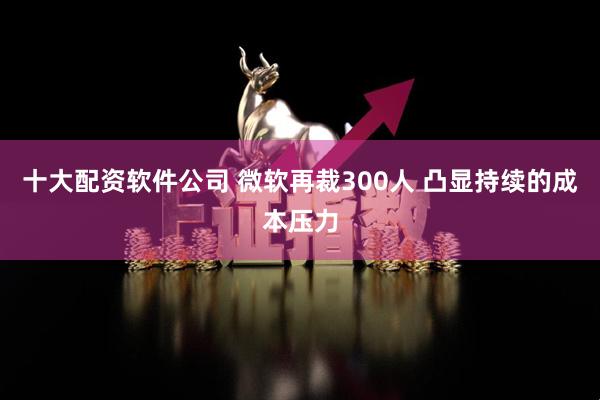 十大配资软件公司 微软再裁300人 凸显持续的成本压力