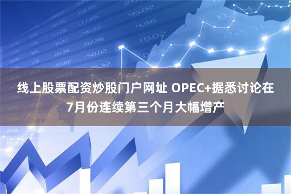线上股票配资炒股门户网址 OPEC+据悉讨论在7月份连续第三个月大幅增产