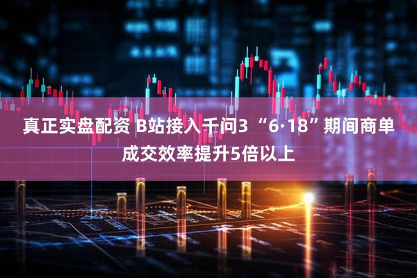 真正实盘配资 B站接入千问3 “6·18”期间商单成交效率提升5倍以上