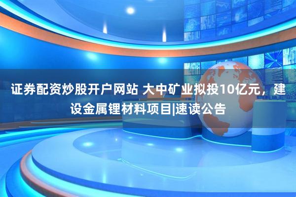 证券配资炒股开户网站 大中矿业拟投10亿元，建设金属锂材料项目|速读公告