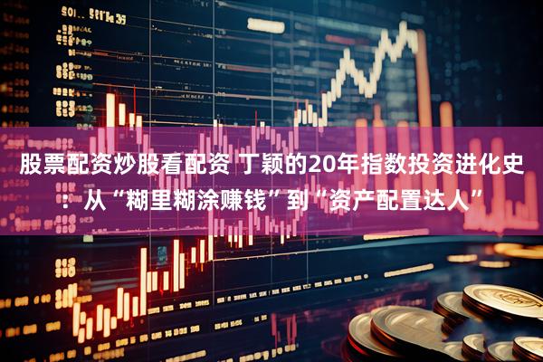 股票配资炒股看配资 丁颖的20年指数投资进化史：从“糊里糊涂赚钱”到“资产配置达人”