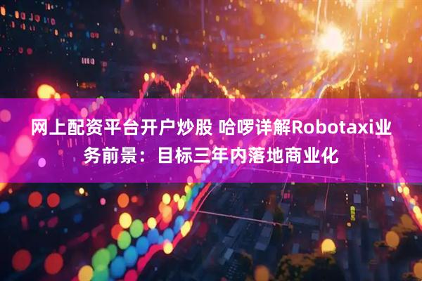网上配资平台开户炒股 哈啰详解Robotaxi业务前景：目标三年内落地商业化