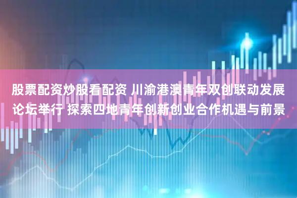 股票配资炒股看配资 川渝港澳青年双创联动发展论坛举行 探索四地青年创新创业合作机遇与前景