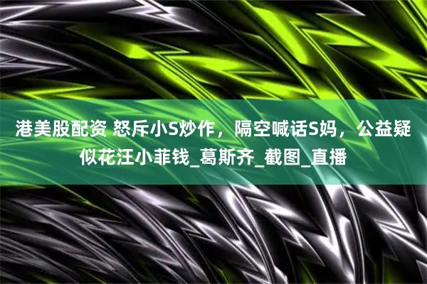 港美股配资 怒斥小S炒作，隔空喊话S妈，公益疑似花汪小菲钱_葛斯齐_截图_直播