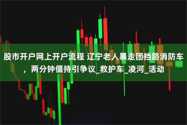 股市开户网上开户流程 辽宁老人暴走团挡路消防车，两分钟僵持引争议_救护车_凌河_活动