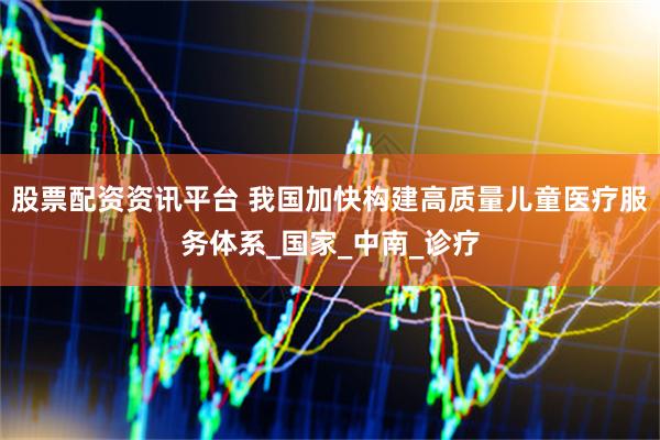 股票配资资讯平台 我国加快构建高质量儿童医疗服务体系_国家_中南_诊疗