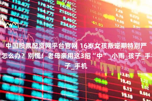 中国股票配资网平台官网 16岁女孩叛逆期特别严重怎么办？别慌！老母亲用这3招“中”_小雨_孩子_手机