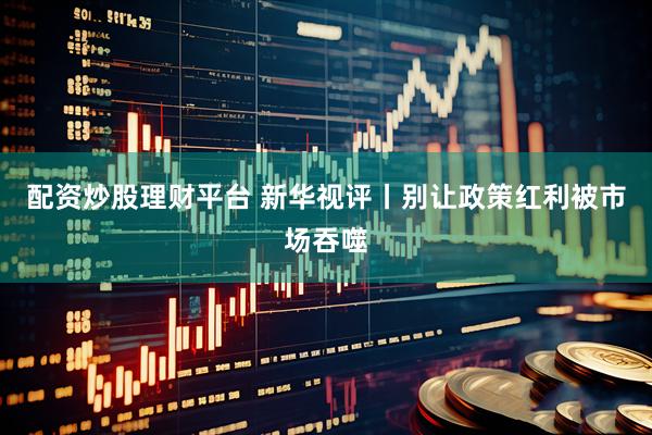 配资炒股理财平台 新华视评丨别让政策红利被市场吞噬