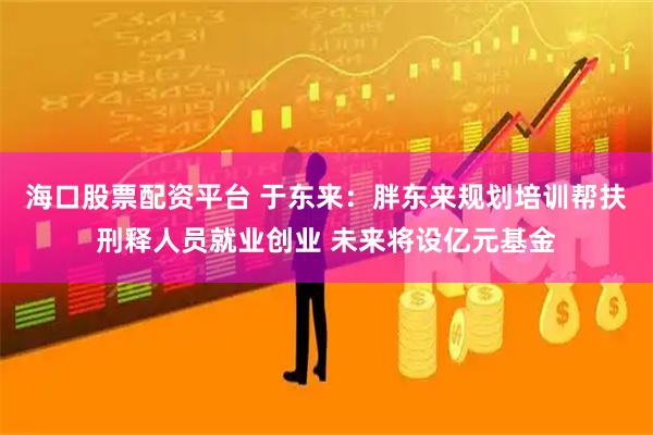 海口股票配资平台 于东来：胖东来规划培训帮扶刑释人员就业创业 未来将设亿元基金