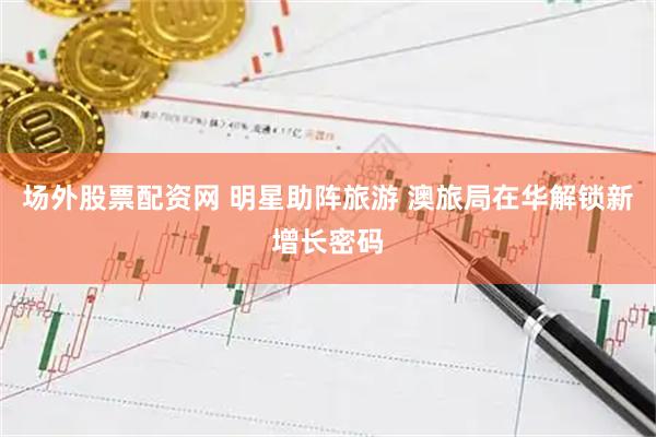 场外股票配资网 明星助阵旅游 澳旅局在华解锁新增长密码