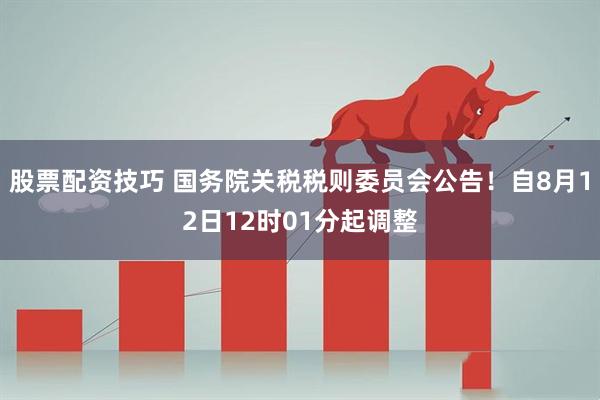 股票配资技巧 国务院关税税则委员会公告！自8月12日12时01分起调整