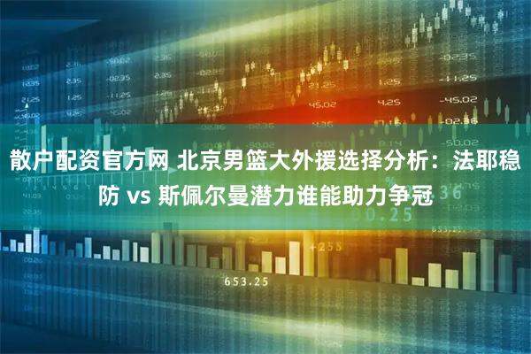 散户配资官方网 北京男篮大外援选择分析：法耶稳防 vs 斯佩尔曼潜力谁能助力争冠