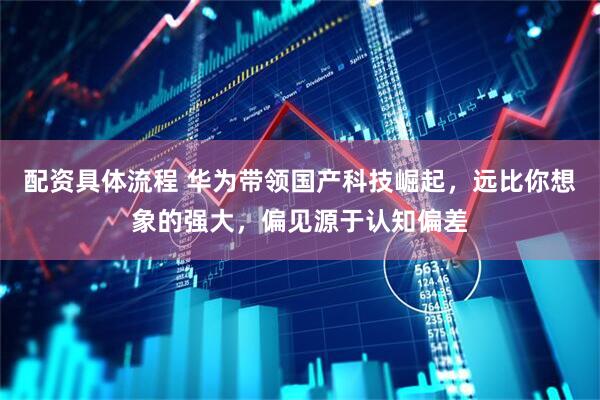 配资具体流程 华为带领国产科技崛起，远比你想象的强大，偏见源于认知偏差
