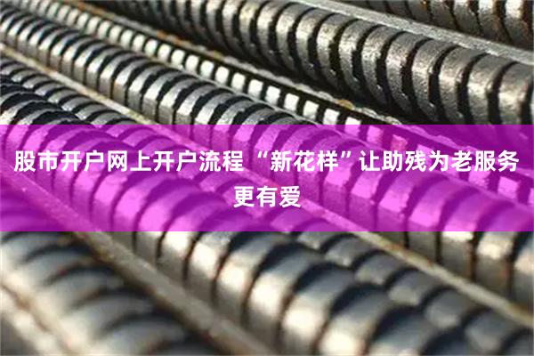 股市开户网上开户流程 “新花样”让助残为老服务更有爱
