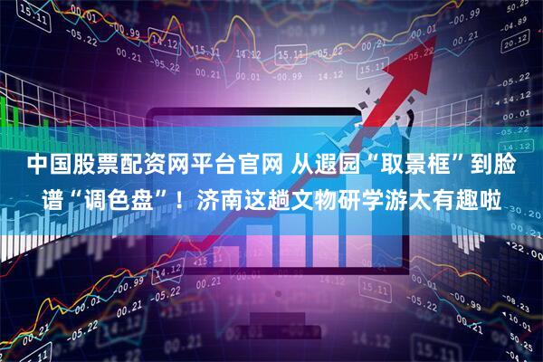 中国股票配资网平台官网 从遐园“取景框”到脸谱“调色盘”！济南这趟文物研学游太有趣啦