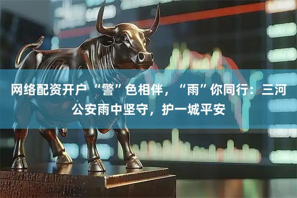 网络配资开户 “警”色相伴，“雨”你同行：三河公安雨中坚守，护一城平安