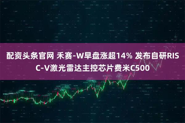 配资头条官网 禾赛-W早盘涨超14% 发布自研RISC-V激光雷达主控芯片费米C500