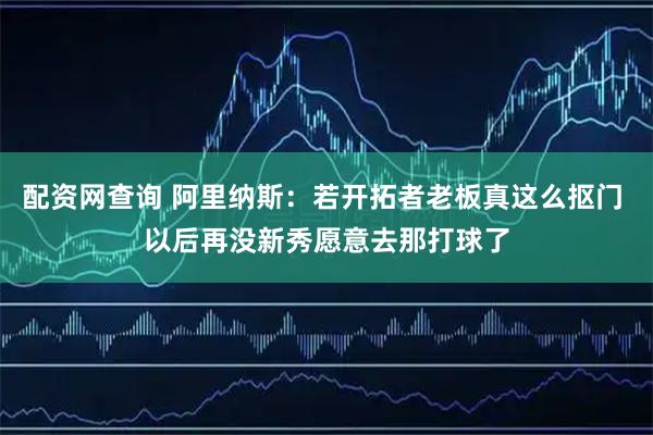 配资网查询 阿里纳斯：若开拓者老板真这么抠门 以后再没新秀愿意去那打球了