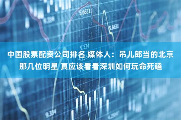中国股票配资公司排名 媒体人：吊儿郎当的北京那几位明星 真应该看看深圳如何玩命死磕