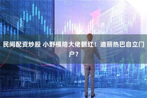 民间配资炒股 小野模陪大佬翻红！迪丽热巴自立门户？