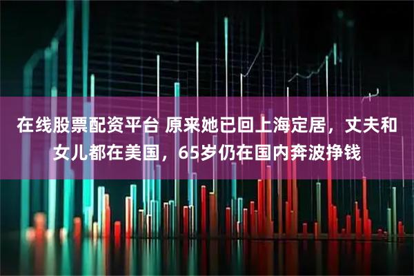 在线股票配资平台 原来她已回上海定居,丈夫和女儿都在美国,65岁仍在国内奔波挣钱