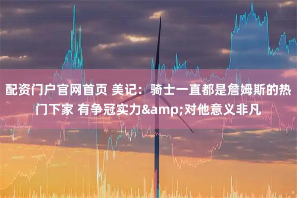 配资门户官网首页 美记：骑士一直都是詹姆斯的热门下家 有争冠实力&对他意义非凡