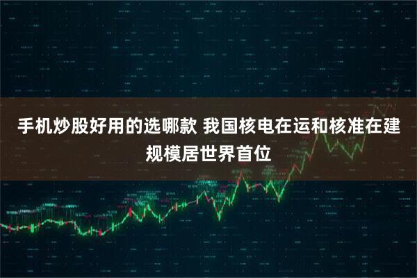 手机炒股好用的选哪款 我国核电在运和核准在建规模居世界首位